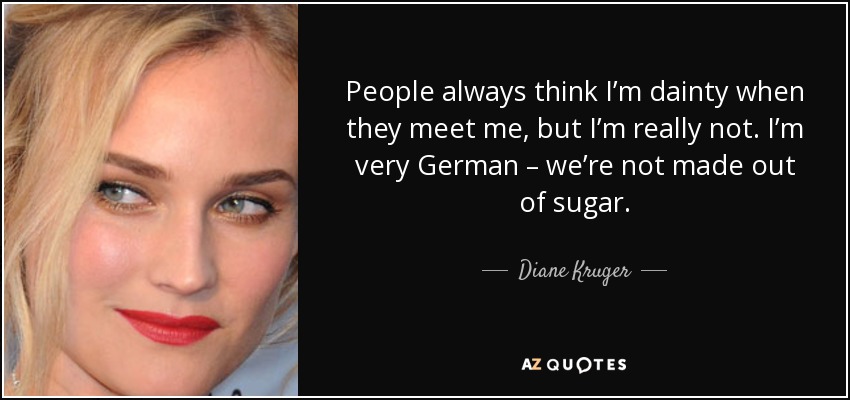 People always think I’m dainty when they meet me, but I’m really not. I’m very German – we’re not made out of sugar. - Diane Kruger