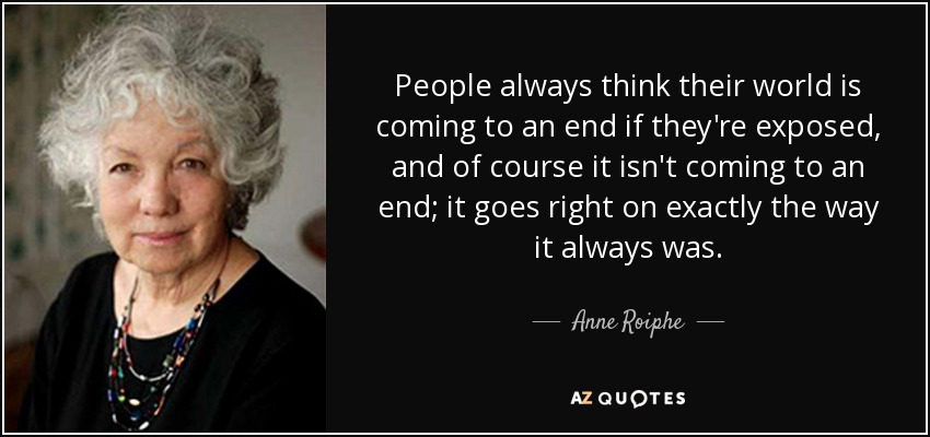 People always think their world is coming to an end if they're exposed, and of course it isn't coming to an end; it goes right on exactly the way it always was. - Anne Roiphe