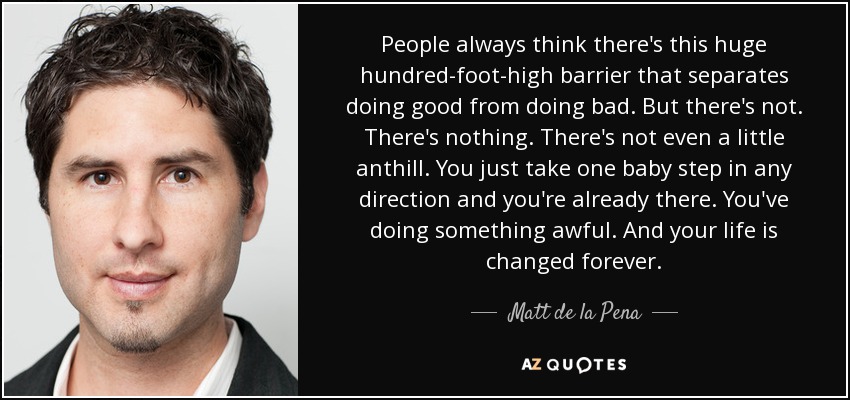 People always think there's this huge hundred-foot-high barrier that separates doing good from doing bad. But there's not. There's nothing. There's not even a little anthill. You just take one baby step in any direction and you're already there. You've doing something awful. And your life is changed forever. - Matt de la Pena