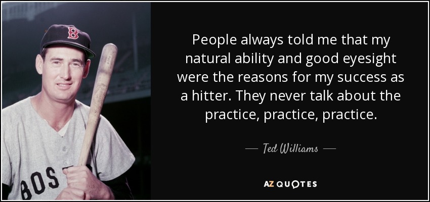 People always told me that my natural ability and good eyesight were the reasons for my success as a hitter. They never talk about the practice, practice, practice. - Ted Williams