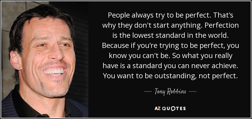 People always try to be perfect. That's why they don't start anything. Perfection is the lowest standard in the world. Because if you're trying to be perfect, you know you can't be. So what you really have is a standard you can never achieve. You want to be outstanding, not perfect. - Tony Robbins