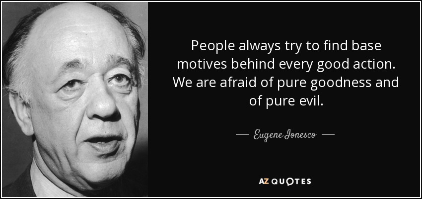 People always try to find base motives behind every good action. We are afraid of pure goodness and of pure evil. - Eugene Ionesco
