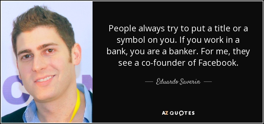 People always try to put a title or a symbol on you. If you work in a bank, you are a banker. For me, they see a co-founder of Facebook. - Eduardo Saverin