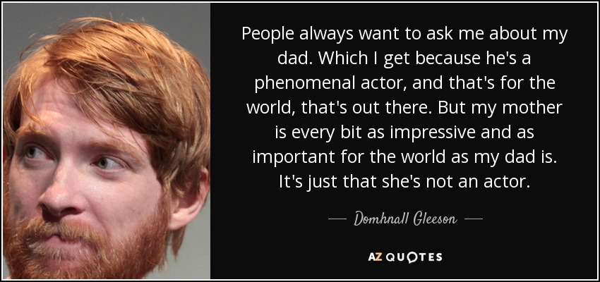People always want to ask me about my dad. Which I get because he's a phenomenal actor, and that's for the world, that's out there. But my mother is every bit as impressive and as important for the world as my dad is. It's just that she's not an actor. - Domhnall Gleeson