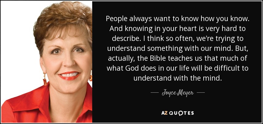 People always want to know how you know. And knowing in your heart is very hard to describe. I think so often, we're trying to understand something with our mind. But, actually, the Bible teaches us that much of what God does in our life will be difficult to understand with the mind. - Joyce Meyer