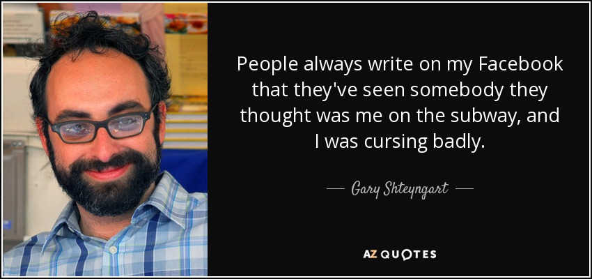 People always write on my Facebook that they've seen somebody they thought was me on the subway, and I was cursing badly. - Gary Shteyngart
