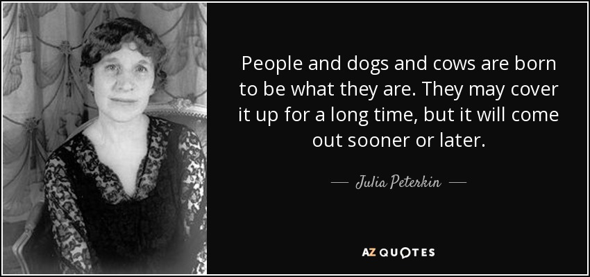 People and dogs and cows are born to be what they are. They may cover it up for a long time, but it will come out sooner or later. - Julia Peterkin