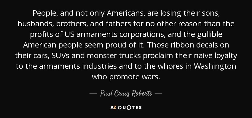 People, and not only Americans, are losing their sons, husbands, brothers, and fathers for no other reason than the profits of US armaments corporations, and the gullible American people seem proud of it. Those ribbon decals on their cars, SUVs and monster trucks proclaim their naive loyalty to the armaments industries and to the whores in Washington who promote wars. - Paul Craig Roberts
