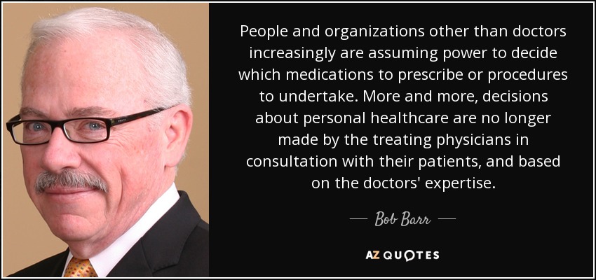 People and organizations other than doctors increasingly are assuming power to decide which medications to prescribe or procedures to undertake. More and more, decisions about personal healthcare are no longer made by the treating physicians in consultation with their patients, and based on the doctors' expertise. - Bob Barr