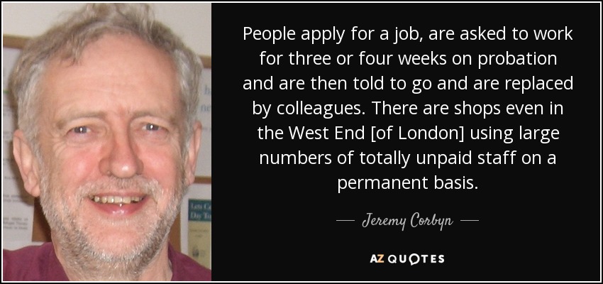 People apply for a job, are asked to work for three or four weeks on probation and are then told to go and are replaced by colleagues. There are shops even in the West End [of London] using large numbers of totally unpaid staff on a permanent basis. - Jeremy Corbyn