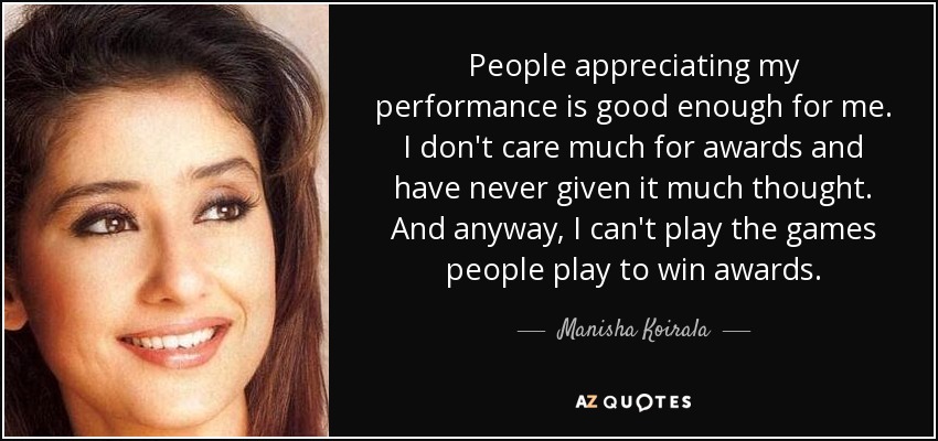 People appreciating my performance is good enough for me. I don't care much for awards and have never given it much thought. And anyway, I can't play the games people play to win awards. - Manisha Koirala