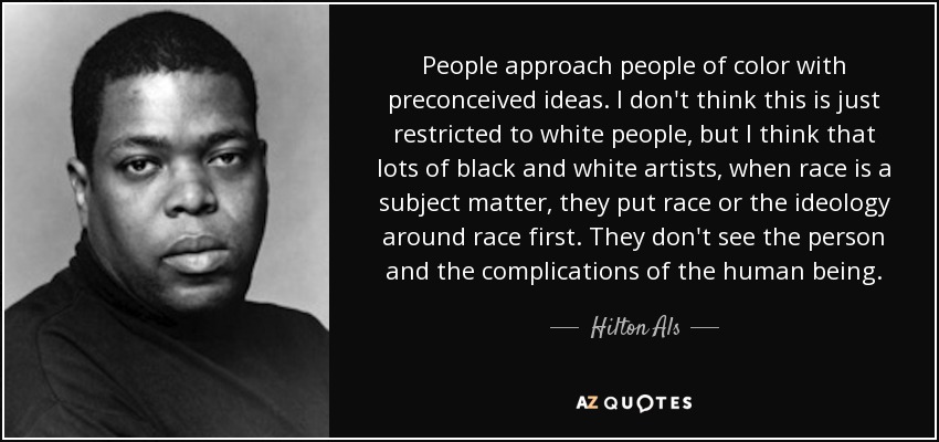 People approach people of color with preconceived ideas. I don't think this is just restricted to white people, but I think that lots of black and white artists, when race is a subject matter, they put race or the ideology around race first. They don't see the person and the complications of the human being. - Hilton Als