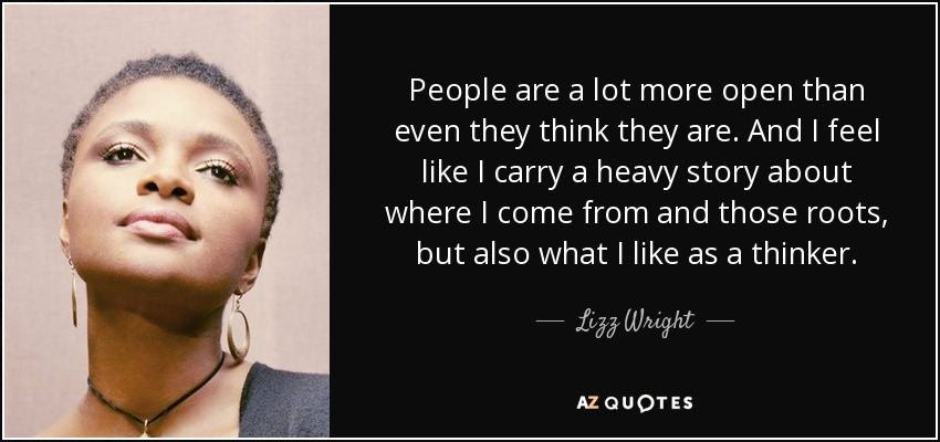 People are a lot more open than even they think they are. And I feel like I carry a heavy story about where I come from and those roots, but also what I like as a thinker. - Lizz Wright
