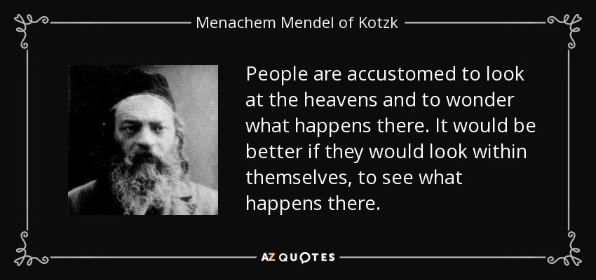 People are accustomed to look at the heavens and to wonder what happens there. It would be better if they would look within themselves, to see what happens there. - Menachem Mendel of Kotzk