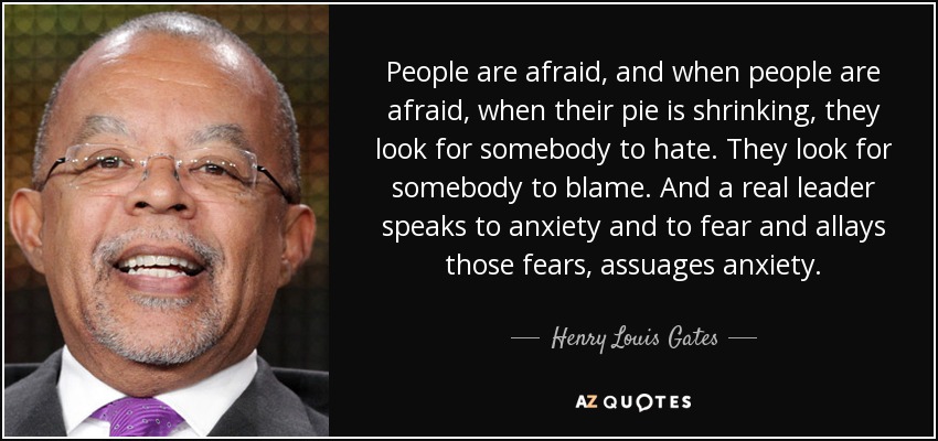 People are afraid, and when people are afraid, when their pie is shrinking, they look for somebody to hate. They look for somebody to blame. And a real leader speaks to anxiety and to fear and allays those fears, assuages anxiety. - Henry Louis Gates