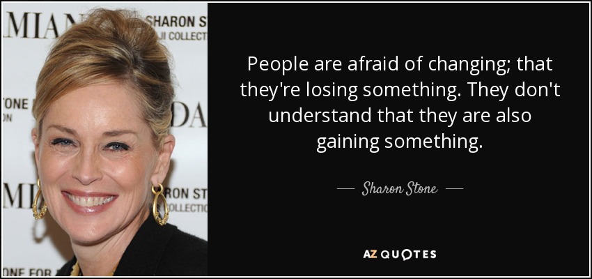 People are afraid of changing; that they're losing something. They don't understand that they are also gaining something. - Sharon Stone