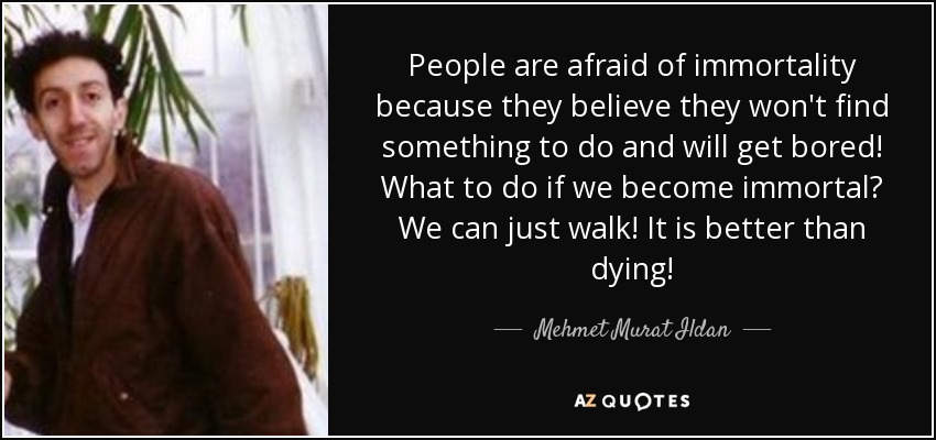 People are afraid of immortality because they believe they won't find something to do and will get bored! What to do if we become immortal? We can just walk! It is better than dying! - Mehmet Murat Ildan