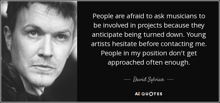 People are afraid to ask musicians to be involved in projects because they anticipate being turned down. Young artists hesitate before contacting me. People in my position don't get approached often enough. - David Sylvian