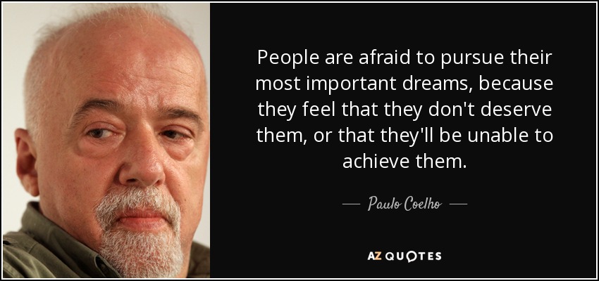 People are afraid to pursue their most important dreams, because they feel that they don't deserve them, or that they'll be unable to achieve them. - Paulo Coelho