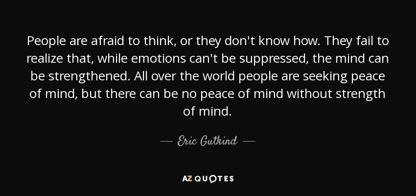 People are afraid to think, or they don't know how. They fail to realize that, while emotions can't be suppressed, the mind can be strengthened. All over the world people are seeking peace of mind, but there can be no peace of mind without strength of mind. - Eric Gutkind