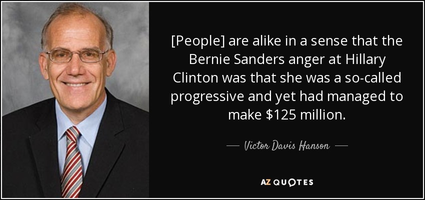 [People] are alike in a sense that the Bernie Sanders anger at Hillary Clinton was that she was a so-called progressive and yet had managed to make $125 million. - Victor Davis Hanson