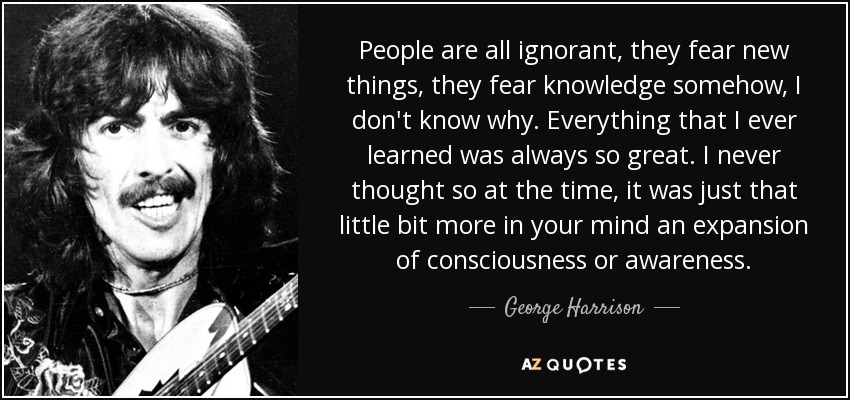 People are all ignorant, they fear new things, they fear knowledge somehow, I don't know why. Everything that I ever learned was always so great. I never thought so at the time, it was just that little bit more in your mind an expansion of consciousness or awareness. - George Harrison