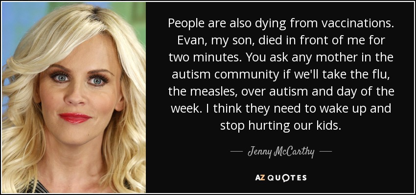 People are also dying from vaccinations. Evan, my son, died in front of me for two minutes. You ask any mother in the autism community if we'll take the flu, the measles, over autism and day of the week. I think they need to wake up and stop hurting our kids. - Jenny McCarthy