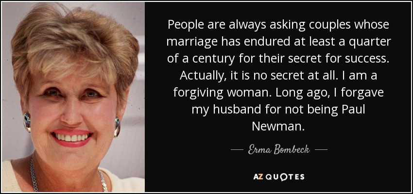People are always asking couples whose marriage has endured at least a quarter of a century for their secret for success. Actually, it is no secret at all. I am a forgiving woman. Long ago, I forgave my husband for not being Paul Newman. - Erma Bombeck