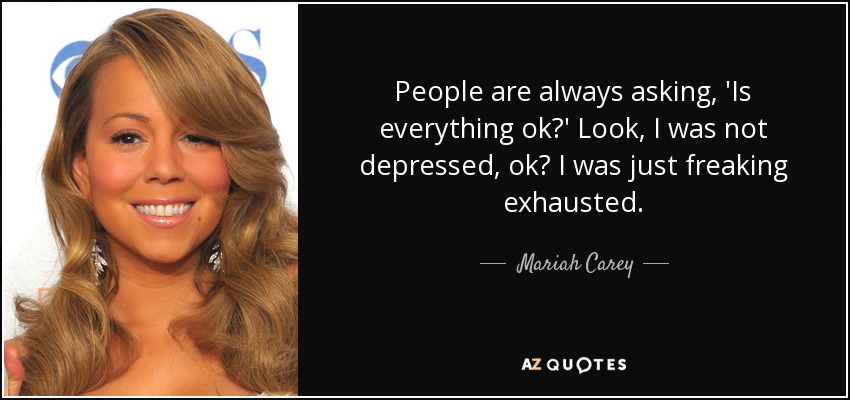 People are always asking, 'Is everything ok?' Look, I was not depressed, ok? I was just freaking exhausted. - Mariah Carey