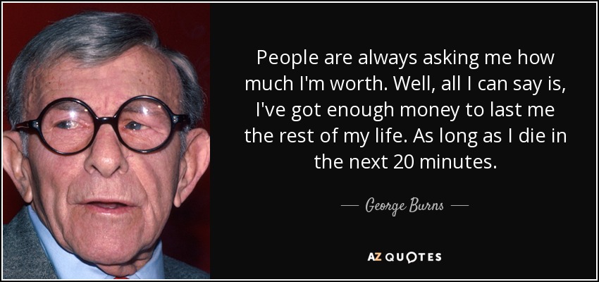 People are always asking me how much I'm worth. Well, all I can say is, I've got enough money to last me the rest of my life. As long as I die in the next 20 minutes. - George Burns