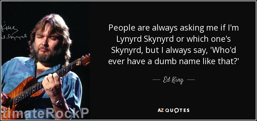 People are always asking me if I'm Lynyrd Skynyrd or which one's Skynyrd, but I always say, 'Who'd ever have a dumb name like that?' - Ed King