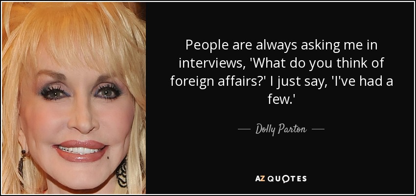 People are always asking me in interviews, 'What do you think of foreign affairs?' I just say, 'I've had a few.' - Dolly Parton