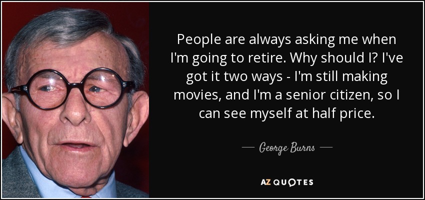 People are always asking me when I'm going to retire. Why should I? I've got it two ways - I'm still making movies, and I'm a senior citizen, so I can see myself at half price. - George Burns