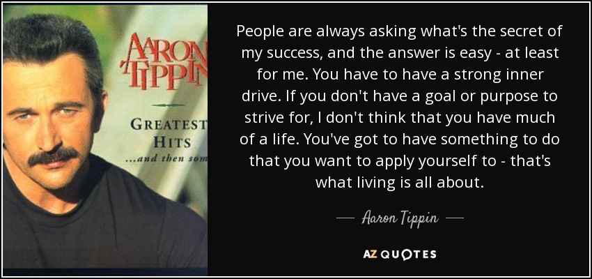 People are always asking what's the secret of my success, and the answer is easy - at least for me. You have to have a strong inner drive. If you don't have a goal or purpose to strive for, I don't think that you have much of a life. You've got to have something to do that you want to apply yourself to - that's what living is all about. - Aaron Tippin