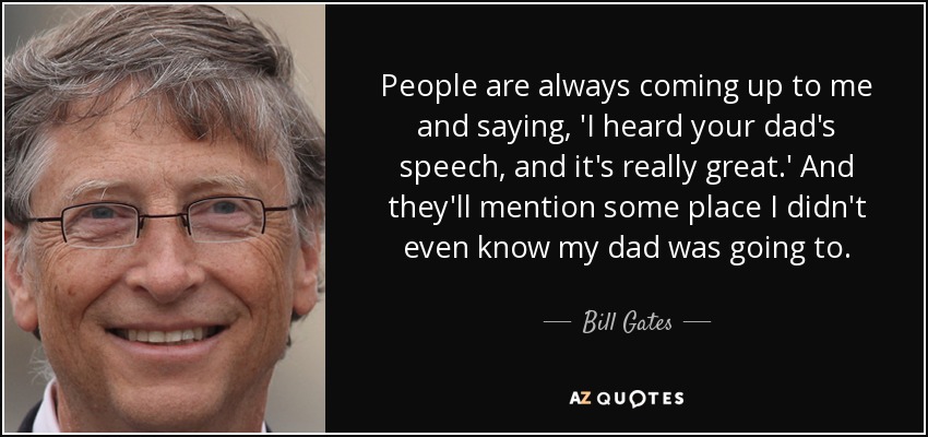 People are always coming up to me and saying, 'I heard your dad's speech, and it's really great.' And they'll mention some place I didn't even know my dad was going to. - Bill Gates
