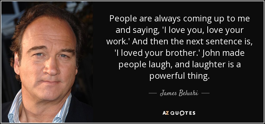 People are always coming up to me and saying, 'I love you, love your work.' And then the next sentence is, 'I loved your brother.' John made people laugh, and laughter is a powerful thing. - James Belushi
