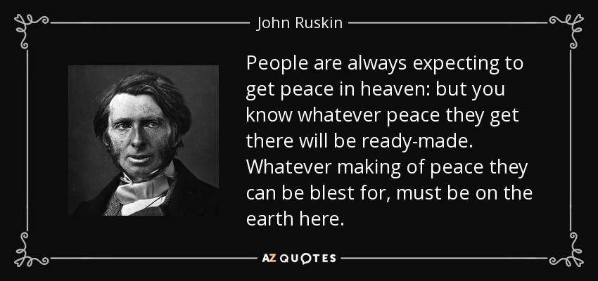 People are always expecting to get peace in heaven: but you know whatever peace they get there will be ready-made. Whatever making of peace they can be blest for, must be on the earth here. - John Ruskin