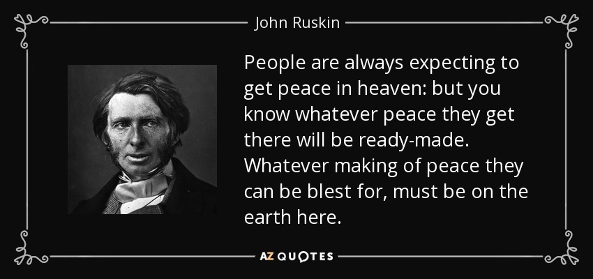 People are always expecting to get peace in heaven: but you know whatever peace they get there will be ready-made. Whatever making of peace they can be blest for, must be on the earth here. - John Ruskin