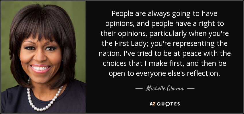 People are always going to have opinions, and people have a right to their opinions, particularly when you're the First Lady; you're representing the nation. I've tried to be at peace with the choices that I make first, and then be open to everyone else's reflection. - Michelle Obama