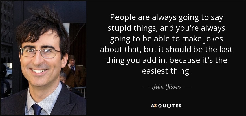People are always going to say stupid things, and you're always going to be able to make jokes about that, but it should be the last thing you add in, because it's the easiest thing. - John Oliver