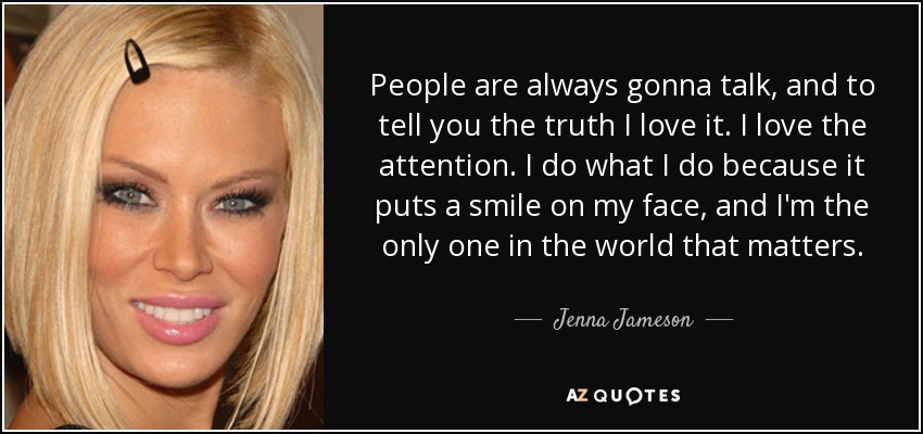 People are always gonna talk, and to tell you the truth I love it. I love the attention. I do what I do because it puts a smile on my face, and I'm the only one in the world that matters. - Jenna Jameson