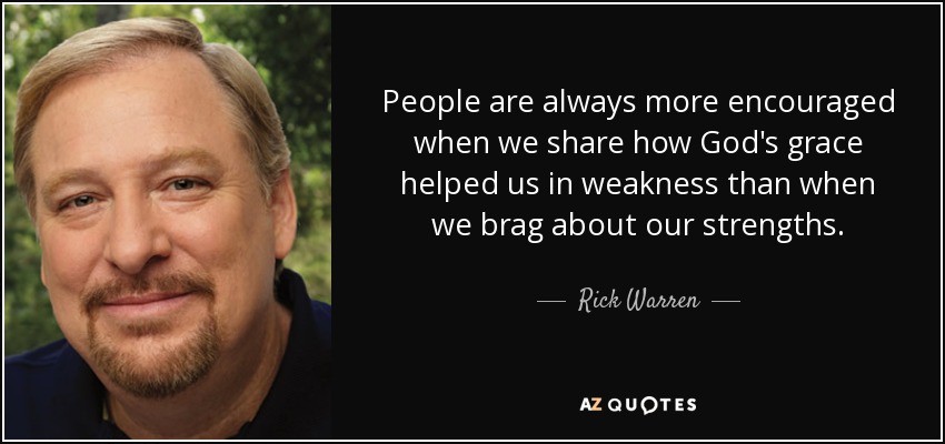 People are always more encouraged when we share how God's grace helped us in weakness than when we brag about our strengths. - Rick Warren
