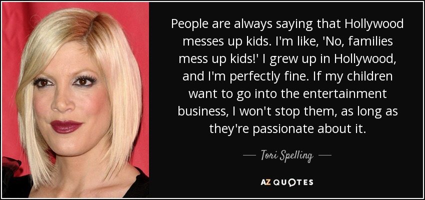 People are always saying that Hollywood messes up kids. I'm like, 'No, families mess up kids!' I grew up in Hollywood, and I'm perfectly fine. If my children want to go into the entertainment business, I won't stop them, as long as they're passionate about it. - Tori Spelling
