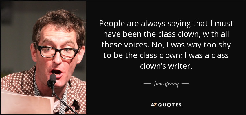 People are always saying that I must have been the class clown, with all these voices. No, I was way too shy to be the class clown; I was a class clown's writer. - Tom Kenny