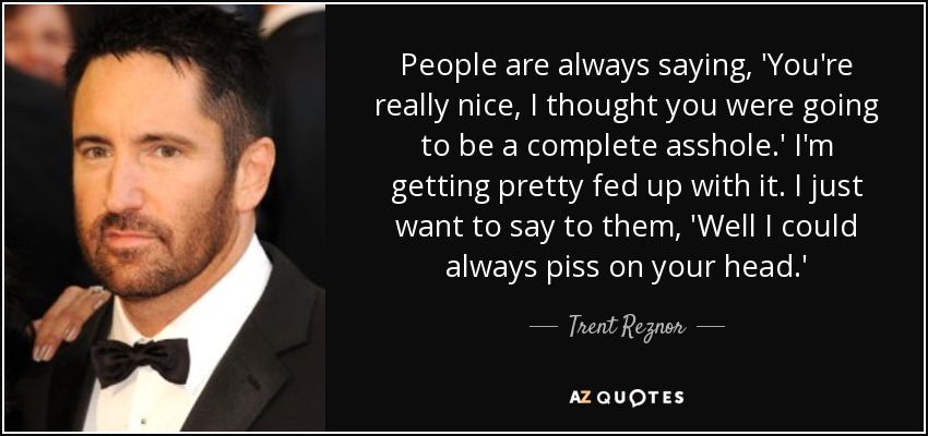 People are always saying, 'You're really nice, I thought you were going to be a complete asshole.' I'm getting pretty fed up with it. I just want to say to them, 'Well I could always piss on your head.' - Trent Reznor