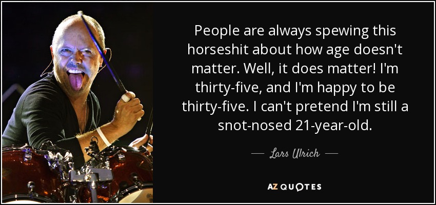 People are always spewing this horseshit about how age doesn't matter. Well, it does matter! I'm thirty-five, and I'm happy to be thirty-five. I can't pretend I'm still a snot-nosed 21-year-old. - Lars Ulrich