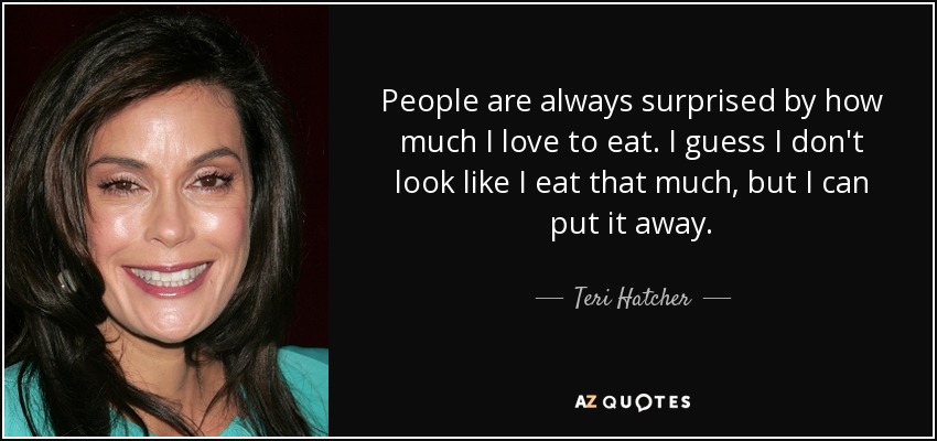 People are always surprised by how much I love to eat. I guess I don't look like I eat that much, but I can put it away. - Teri Hatcher