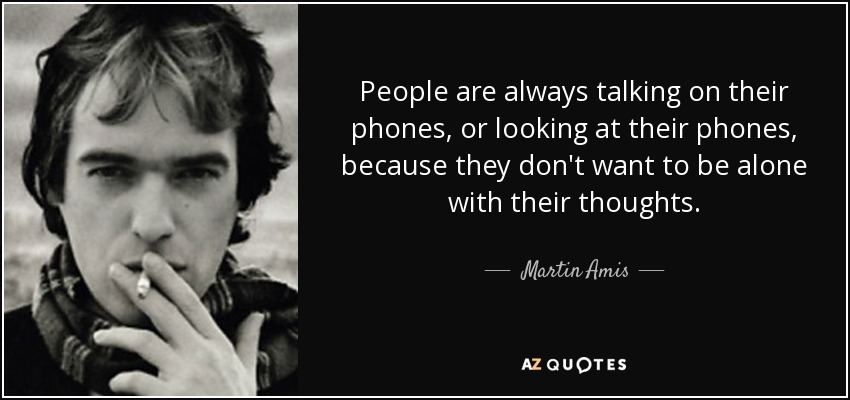People are always talking on their phones, or looking at their phones, because they don't want to be alone with their thoughts. - Martin Amis