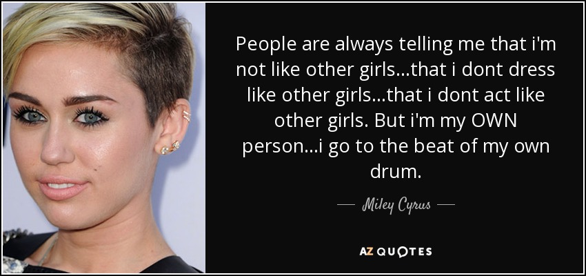 People are always telling me that i'm not like other girls...that i dont dress like other girls...that i dont act like other girls. But i'm my OWN person...i go to the beat of my own drum. - Miley Cyrus