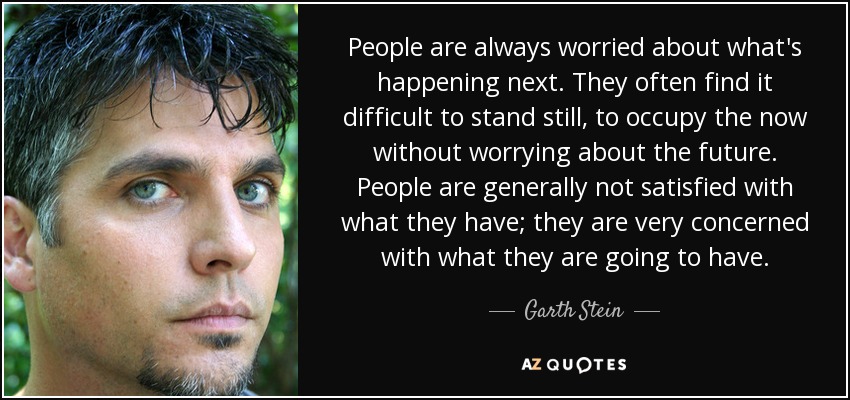 People are always worried about what's happening next. They often find it difficult to stand still, to occupy the now without worrying about the future. People are generally not satisfied with what they have; they are very concerned with what they are going to have. - Garth Stein